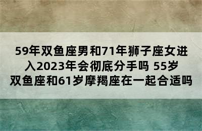 59年双鱼座男和71年狮子座女进入2023年会彻底分手吗 55岁双鱼座和61岁摩羯座在一起合适吗